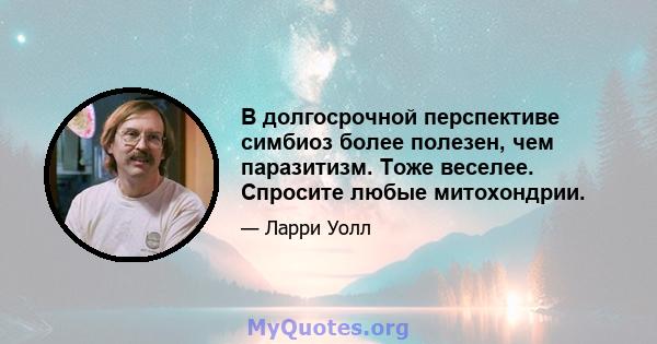 В долгосрочной перспективе симбиоз более полезен, чем паразитизм. Тоже веселее. Спросите любые митохондрии.