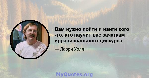 Вам нужно пойти и найти кого -то, кто научит вас зачаткам иррационального дискурса.