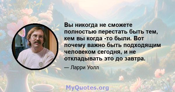 Вы никогда не сможете полностью перестать быть тем, кем вы когда -то были. Вот почему важно быть подходящим человеком сегодня, и не откладывать это до завтра.