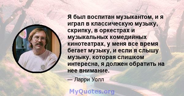 Я был воспитан музыкантом, и я играл в классическую музыку, скрипку, в оркестрах и музыкальных комедийных кинотеатрах, у меня все время бегает музыку, и если я слышу музыку, которая слишком интересна, я должен обратить