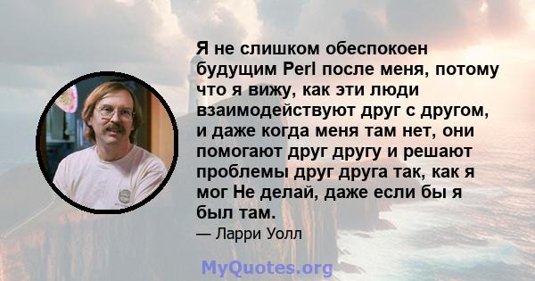 Я не слишком обеспокоен будущим Perl после меня, потому что я вижу, как эти люди взаимодействуют друг с другом, и даже когда меня там нет, они помогают друг другу и решают проблемы друг друга так, как я мог Не делай,