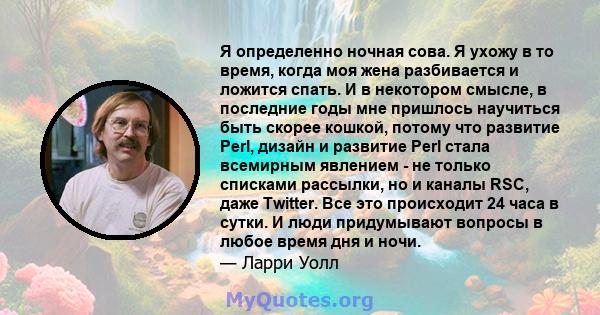 Я определенно ночная сова. Я ухожу в то время, когда моя жена разбивается и ложится спать. И в некотором смысле, в последние годы мне пришлось научиться быть скорее кошкой, потому что развитие Perl, дизайн и развитие