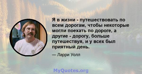 Я в жизни - путешествовать по всем дорогам, чтобы некоторые могли поехать по дороге, а другие - дорогу, больше путешествуя, и у всех был приятный день.