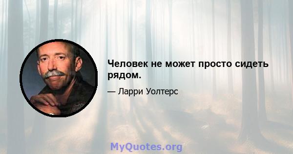 Человек не может просто сидеть рядом.