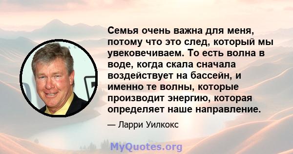 Семья очень важна для меня, потому что это след, который мы увековечиваем. То есть волна в воде, когда скала сначала воздействует на бассейн, и именно те волны, которые производит энергию, которая определяет наше