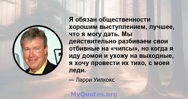 Я обязан общественности хорошим выступлением, лучшее, что я могу дать. Мы действительно разбиваем свои отбивные на «чипсы», но когда я иду домой и ухожу на выходные, я хочу провести их тихо, с моей леди.