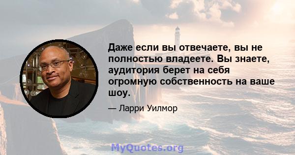 Даже если вы отвечаете, вы не полностью владеете. Вы знаете, аудитория берет на себя огромную собственность на ваше шоу.