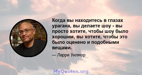 Когда вы находитесь в глазах урагана, вы делаете шоу - вы просто хотите, чтобы шоу было хорошим, вы хотите, чтобы это было оценено и подобными вещами.