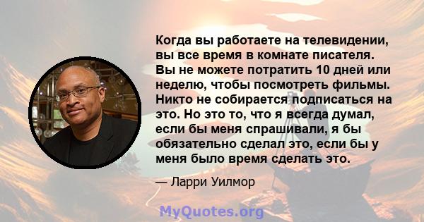 Когда вы работаете на телевидении, вы все время в комнате писателя. Вы не можете потратить 10 дней или неделю, чтобы посмотреть фильмы. Никто не собирается подписаться на это. Но это то, что я всегда думал, если бы меня 