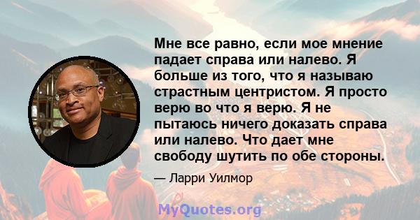 Мне все равно, если мое мнение падает справа или налево. Я больше из того, что я называю страстным центристом. Я просто верю во что я верю. Я не пытаюсь ничего доказать справа или налево. Что дает мне свободу шутить по