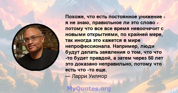 Похоже, что есть постоянное унижение - я не знаю, правильное ли это слово - потому что все все время невоочечит с новыми открытиями, по крайней мере, так иногда это кажется в мире непрофессионала. Например, люди будут