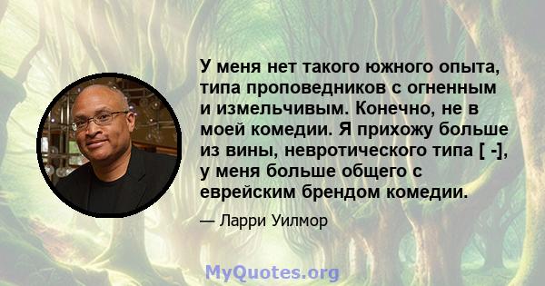 У меня нет такого южного опыта, типа проповедников с огненным и измельчивым. Конечно, не в моей комедии. Я прихожу больше из вины, невротического типа [ -], у меня больше общего с еврейским брендом комедии.