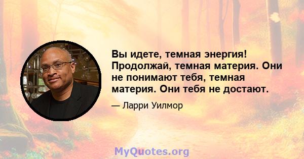 Вы идете, темная энергия! Продолжай, темная материя. Они не понимают тебя, темная материя. Они тебя не достают.