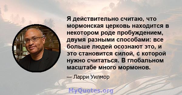 Я действительно считаю, что мормонская церковь находится в некотором роде пробуждением, двумя разными способами: все больше людей осознают это, и это становится силой, с которой нужно считаться. В глобальном масштабе