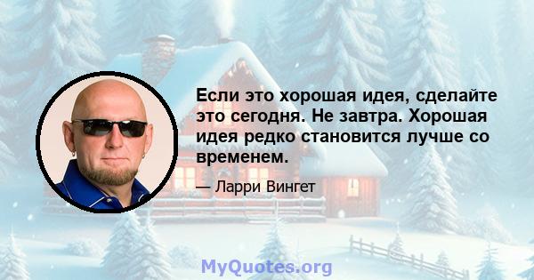 Если это хорошая идея, сделайте это сегодня. Не завтра. Хорошая идея редко становится лучше со временем.