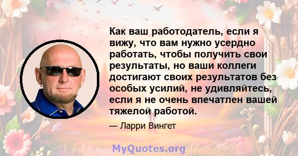 Как ваш работодатель, если я вижу, что вам нужно усердно работать, чтобы получить свои результаты, но ваши коллеги достигают своих результатов без особых усилий, не удивляйтесь, если я не очень впечатлен вашей тяжелой