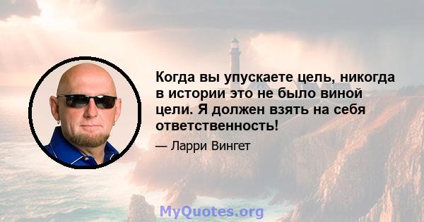 Когда вы упускаете цель, никогда в истории это не было виной цели. Я должен взять на себя ответственность!