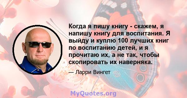 Когда я пишу книгу - скажем, я напишу книгу для воспитания. Я выйду и куплю 100 лучших книг по воспитанию детей, и я прочитаю их, а не так, чтобы скопировать их наверняка.