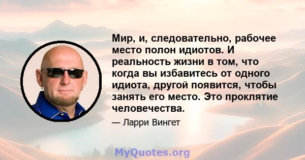 Мир, и, следовательно, рабочее место полон идиотов. И реальность жизни в том, что когда вы избавитесь от одного идиота, другой появится, чтобы занять его место. Это проклятие человечества.