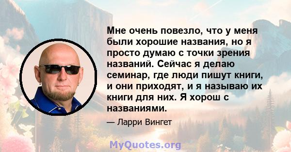 Мне очень повезло, что у меня были хорошие названия, но я просто думаю с точки зрения названий. Сейчас я делаю семинар, где люди пишут книги, и они приходят, и я называю их книги для них. Я хорош с названиями.