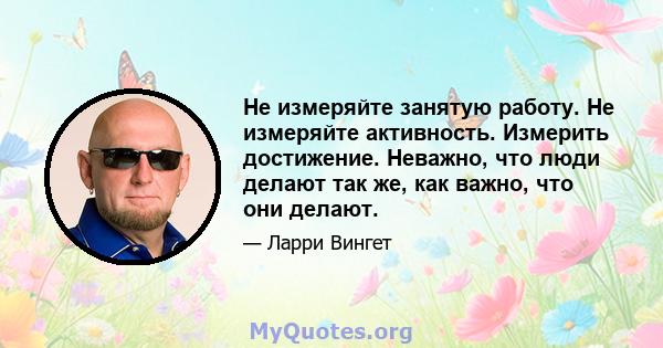 Не измеряйте занятую работу. Не измеряйте активность. Измерить достижение. Неважно, что люди делают так же, как важно, что они делают.