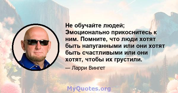 Не обучайте людей; Эмоционально прикоснитесь к ним. Помните, что люди хотят быть напуганными или они хотят быть счастливыми или они хотят, чтобы их грустили.