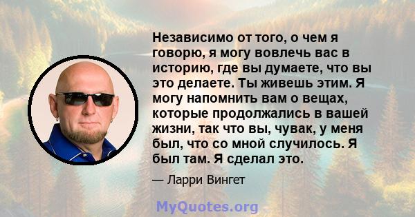 Независимо от того, о чем я говорю, я могу вовлечь вас в историю, где вы думаете, что вы это делаете. Ты живешь этим. Я могу напомнить вам о вещах, которые продолжались в вашей жизни, так что вы, чувак, у меня был, что