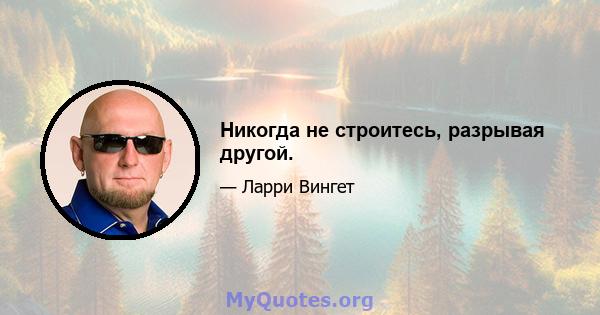 Никогда не строитесь, разрывая другой.