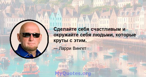 Сделайте себя счастливым и окружайте себя людьми, которые круты с этим.