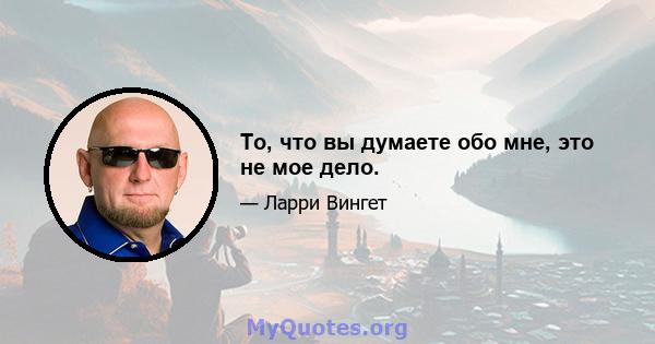 То, что вы думаете обо мне, это не мое дело.