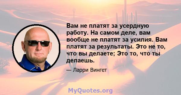 Вам не платят за усердную работу. На самом деле, вам вообще не платят за усилия. Вам платят за результаты. Это не то, что вы делаете; Это то, что ты делаешь.