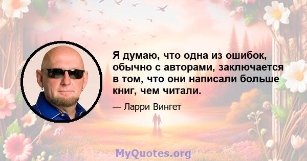 Я думаю, что одна из ошибок, обычно с авторами, заключается в том, что они написали больше книг, чем читали.