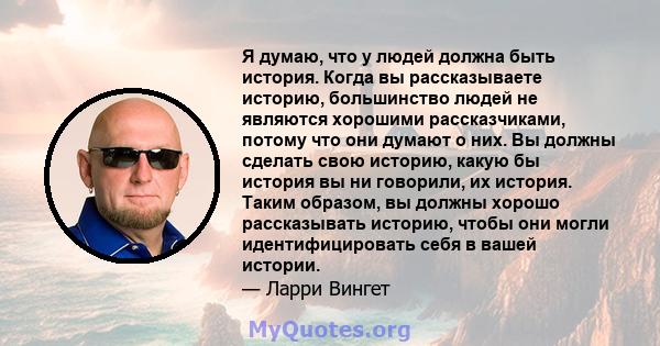 Я думаю, что у людей должна быть история. Когда вы рассказываете историю, большинство людей не являются хорошими рассказчиками, потому что они думают о них. Вы должны сделать свою историю, какую бы история вы ни