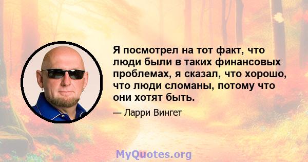 Я посмотрел на тот факт, что люди были в таких финансовых проблемах, я сказал, что хорошо, что люди сломаны, потому что они хотят быть.