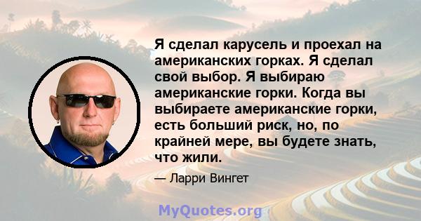 Я сделал карусель и проехал на американских горках. Я сделал свой выбор. Я выбираю американские горки. Когда вы выбираете американские горки, есть больший риск, но, по крайней мере, вы будете знать, что жили.