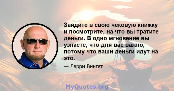 Зайдите в свою чековую книжку и посмотрите, на что вы тратите деньги. В одно мгновение вы узнаете, что для вас важно, потому что ваши деньги идут на это.