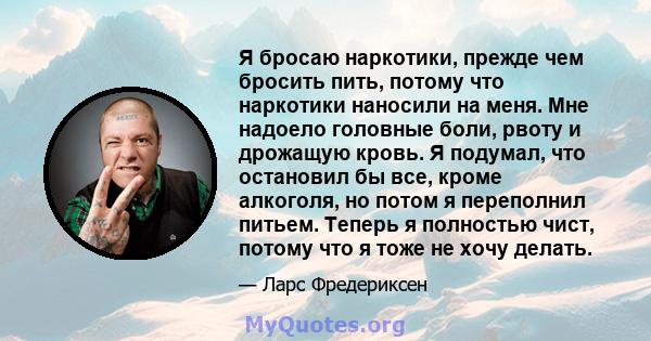 Я бросаю наркотики, прежде чем бросить пить, потому что наркотики наносили на меня. Мне надоело головные боли, рвоту и дрожащую кровь. Я подумал, что остановил бы все, кроме алкоголя, но потом я переполнил питьем.