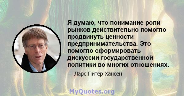 Я думаю, что понимание роли рынков действительно помогло продвинуть ценности предпринимательства. Это помогло сформировать дискуссии государственной политики во многих отношениях.