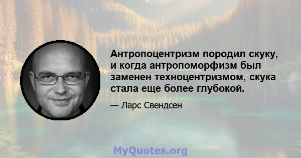 Антропоцентризм породил скуку, и когда антропоморфизм был заменен техноцентризмом, скука стала еще более глубокой.