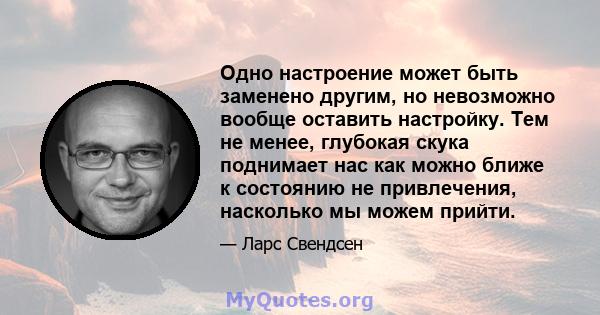 Одно настроение может быть заменено другим, но невозможно вообще оставить настройку. Тем не менее, глубокая скука поднимает нас как можно ближе к состоянию не привлечения, насколько мы можем прийти.