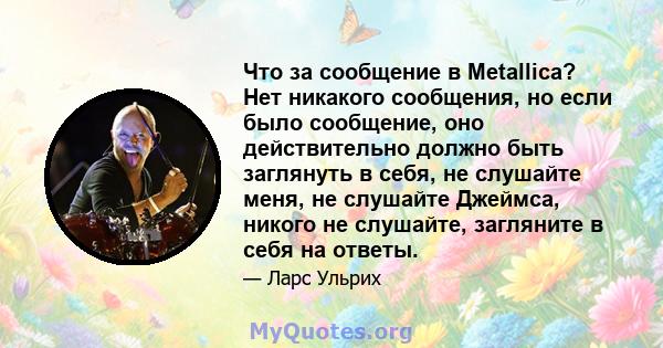 Что за сообщение в Metallica? Нет никакого сообщения, но если было сообщение, оно действительно должно быть заглянуть в себя, не слушайте меня, не слушайте Джеймса, никого не слушайте, загляните в себя на ответы.