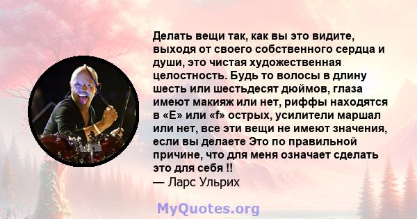 Делать вещи так, как вы это видите, выходя от своего собственного сердца и души, это чистая художественная целостность. Будь то волосы в длину шесть или шестьдесят дюймов, глаза имеют макияж или нет, риффы находятся в