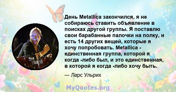 День Metallica закончился, я не собираюсь ставить объявление в поисках другой группы. Я поставлю свои барабанные палочки на полку, и есть 14 других вещей, которые я хочу попробовать. Metallica - единственная группа,