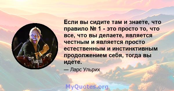 Если вы сидите там и знаете, что правило № 1 - это просто то, что все, что вы делаете, является честным и является просто естественным и инстинктивным продолжением себя, тогда вы идете.