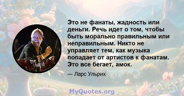 Это не фанаты, жадность или деньги. Речь идет о том, чтобы быть морально правильным или неправильным. Никто не управляет тем, как музыка попадает от артистов к фанатам. Это все бегает, амок.