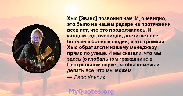 Хью [Эванс] позвонил нам. И, очевидно, это было на нашем радаре на протяжении всех лет, что это продолжалось. И каждый год, очевидно, достигает все больше и больше людей, и это громкий. Хью обратился к нашему менеджеру