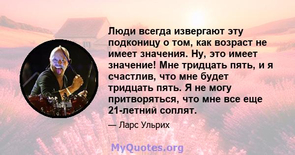 Люди всегда извергают эту подконицу о том, как возраст не имеет значения. Ну, это имеет значение! Мне тридцать пять, и я счастлив, что мне будет тридцать пять. Я не могу притворяться, что мне все еще 21-летний соплят.