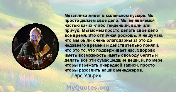 Металлика живет в маленьком пузыре. Мы просто делаем свое дело. Мы не являемся частью каких -либо тенденций, волн или причуд. Мы можем просто делать свое дело все время. Это отличная роскошь. Я не думаю, что мы были