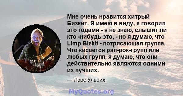 Мне очень нравится хитрый Бизкит. Я имею в виду, я говорил это годами - я не знаю, слышит ли кто -нибудь это, - но я думаю, что Limp Bizkit - потрясающая группа. Что касается рэп-рок-групп или любых групп, я думаю, что