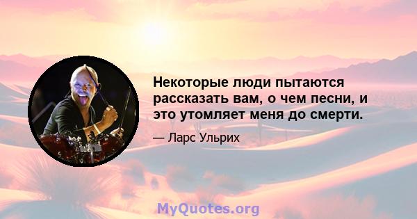 Некоторые люди пытаются рассказать вам, о чем песни, и это утомляет меня до смерти.